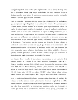 Un aspecto importante en el estudio de los emplazamientos son los factores de riesgo tanto
para el asentamiento urbano como para el arquitectónico, los cuales podríamos definir en
términos generales como factores de deterioro por causas extrínsecas de acción prolongada,
temporal u ocasional, y por la acción del hombre.
Entre las temporales y ocasionales tenemos la sismicidad, el vulcanismo y las inundaciones,
que desempeñaron un papel importante en los asentamientos humanos de las primeras aldeas
y centros urbanos, desde el momento de su fundación y a lo largo de su historia cultural. En
muchos de ellos el espacio social se ha organizado a la par de una historia de fenómenos
naturales, como en el caso de los asentamientos en la parte sur del lago de Texcoco, que se
vieron afectados por las erupciones del Xitle, durante el Preclásico Superior, y en los que una
gran masa de pobladores con asentamientos concentrados y dispersos tuvieron que
desplazarse hacia la zona norte de la región lacustre, conformando en parte el asentamiento
de Teotihuacán. Posteriormente, en otro momento del desarrollo de estas culturas, el
asentamiento cambió hacia el centro del lago, lo que dio inicio a una extraordinaria obra
urbana de infraestructura y al nacimiento de una ciudad lacustre, en la que se tuvieron que
poner en práctica nuevas soluciones tecnológicas, como islotes artificiales, chinampas
agrícolas altamente productivas, calzadas de tierra y caminos de agua, que favorecieron el
desarrollo de una amplia y extensa red de comunicación lacustre.
Las diferentes fases o periodos de la arquitectura mesoamericana se han establecido de la
siguiente manera: 18 a 20 años mil a.C. Incas, pre-clásico de formación 2000-100 a.C.
Olmecas, pre-clásico temprano 2000-1000 a.C. centros Olmecas de San Lorenzo, pre-clásico
medio 1000-300 a.C. últimos Olmecas y primeros Mayas, pre-clásico tardío 300-100 a.C.
período de formación Maya, clásico 100 a.C.-900 centros clásicos Mayas, clásico temprano
300-600, clásico tardío 600-900, post- clásico 900-1519 cultura Tolteca, cultura Mixteca,
cultura Totonaca, post-clásico temprano 900-1200, post-clásico tardío 1200-1519 Aztecas.
Incas: La arquitectura inca está definida por tres características importantes: la sencillez, (los
edificios no llevaban muchos adornos y decoraciones demasiado complicados), su solidez
(muros construidos con piedras debidamente talladas y pulimentadas), su simetría (los muros
que tenían forma trapezoidal y las construcciones guardaban relación con el conjunto), y
además por buscar que sus construcciones armonicen con el paisaje, por ejemplo: los
 
