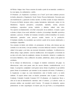 del México Antiguo tiene 4 bases concretas de estudio a partir de sus materiales constitutivos
las rocas ígneas, las sedimentarias y adobe.
El Urbanismo y la Arquitectura se producen, no se "crean" por lo tanto contienen procesos
de diseño, planeación y Organización Social. Existen Procesos Intelectuales Necesarios para
esta transformación y generación de ideas inscritos en orbitas sociales de mayor dimensión.
El proceso de Diseño incorpora todas y cuantas herramientas intelectuales asisten al o los
Diseñadores; Aspectos perceptivos, conceptuales, materiales, normas, procesos
tecnológicos, expectativas previas, tradición y dinámica cultural entre otros.
Tres aspectos son fundamentales en la final consecución de un satisfactor; el usuario a quien
se destina el objeto, el uso social, individual o colectivo y la tecnología disponible que incluye
materiales y procesos. Al hablar de Constantes de diseño se debe de identificar los recursos
intelectuales generados como procesos sociales insertos en la producción.
El diseñador identifica las necesidades que resolverá a partir de los recursos intelectuales y
tecnológicos disponibles.
Una constante de diseño está referida a la permanencia de forma; cabe destacar que una
constante no es una norma, si no que constituye un recurso intelectual extensivo a la totalidad
cultural de un grupo y, por tanto, una necesaria herramienta tecnológica. La infraestructura
urbana incluye rangos primarios como las modificaciones de la topografía o el desmonte de
un claro en la selva, hasta de complicados sistemas de contención, nivelación y canalización
de recursos hidráulicos, trazo y edificación de caminos, plataformas, plazas y todo género de
actividades.
En los trabajos de infraestructura, se inaugura la tradición constructora del grupo. La
infraestructura actúa como puente entre dos sucesos distantes considerablemente en el
tiempo. La progresiva complejidad social genera nuevas formas de gobierno lo que también
genera formas de asentamiento que remontan la sola ocupación del terreno. El urbanismo y
la Arquitectura se erigen así, como intermediarios entre el hombre social y su medio
ambiente. El espacio urbano existe en relación permanente entre el grupo y el entorno.
Continente Contenido Cometido Constante CCC. El urbanismo y la Arquitectura llevan a
cabo así la tarea de intermediación sincrónica entre el contexto, y el colectivo social; su
presencia satisface una necesidad social Concreta. El concepto de orientación, aparece
primeramente en sitios arqueológicos de nuestro país, los ejes Norte y su correspondiente
 