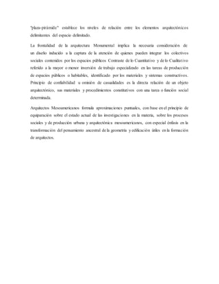 "plaza-pirámide" establece los niveles de relación entre los elementos arquitectónicos
delimitantes del espacio delimitado.
La frontalidad de la arquitectura Monumental implica la necesaria consideración de
un diseño inducido a la captura de la atención de quienes pueden integrar los colectivos
sociales contenidos por los espacios públicos Contraste de lo Cuantitativo y de lo Cualitativo
referido a la mayor o menor inversión de trabajo especializado en las tareas de producción
de espacios públicos o habitables, identificado por los materiales y sistemas constructivos.
Principio de confiabilidad u omisión de casualidades es la directa relación de un objeto
arquitectónico, sus materiales y procedimientos constitutivos con una tarea o función social
determinada.
Arquitectos Mesoamericanos formula aproximaciones puntuales, con base en el principio de
equiparación sobre el estado actual de las investigaciones en la materia, sobre los procesos
sociales y de producción urbana y arquitectónica mesoamericanos, con especial énfasis en la
transformación del pensamiento ancestral de la geometría y edificación útiles en la formación
de arquitectos.
 
