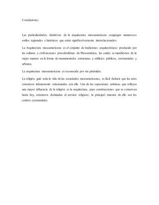 Conclusiones:
Las particularidades distintivas de la arquitectura mesoamericana congregan numerosos
estilos regionales e históricos que están significativamente interrelacionados.
La Arquitectura mesoamericana es el conjunto de tradiciones arquitectónicas producido por
las culturas y civilizaciones precolombinas de Mesoamérica, las cuales se manifiestan de la
mejor manera en la forma de monumentales estructuras y edificios públicos, ceremoniales y
urbanos.
La arquitectura mesoamericana es reconocida por sus pirámides.
La religión guió toda la vida de las sociedades mesoamericanas, es fácil deducir que las artes
estuvieron íntimamente relacionadas con ella. Una de las expresiones artísticas que reflejan
una mayor influencia de la religión es la arquitectura, pues construcciones que se conservan
hasta hoy, estuvieron destinadas al servicio religioso; la principal muestra de ello son los
centros ceremoniales.
 