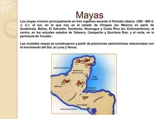 Mayas
Los mayas vivieron principalmente en tres regiones durante el Período clásico. (300 - 800 d.
J. C.): al sur, en lo que hoy es el estado de Chiapas (en México) en parte de
Guatemala, Belice, El Salvador, Honduras, Nicaragua y Costa Rica (en Centroamérica), al
centro, en los actuales estados de Tabasco, Campeche y Quintana Roo, y al norte, en la
península de Yucatán.

Las ciudades mayas se construyeron a partir de posiciones astronómicas relacionadas con
el movimiento del Sol, la Luna y Venus.
 