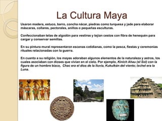 La Cultura Maya
Usaron madera, estuco, barro, concha nácar, piedras como turquesa y jade para elaborar
máscaras, collares, pectorales, anillos o pequeñas esculturas.

Confeccionaban telas de algodón para vestirse y tejían cestos con fibra de henequén para
cargar y conservar semillas.

En su pintura mural representaron escenas cotidianas, como la pesca, fiestas y ceremonias
rituales relacionadas con la guerra.

En cuanto a su religión, los mayas adoraban algunos elementos de la naturaleza y astros, los
cuales asociaban con dioses que vivían en el cielo. Por ejemplo, Kinich Ahau (el Sol) con la
figura de un hombre bizco, Chac era el dios de la lluvia, Kukulkán del viento; Ixchel era la
Luna.
 