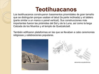 Teotihuacanos
Los teotihuacanos construyeron basamentos piramidales de gran tamaño
que se distinguían porque usaban el talud (la parte inclinada) y el tablero
(parte similar a un marco o panel vertical). Sus construcciones más
importantes fueron las pirámides del Sol y de la Luna, así como la larga
Calzada de los Muertos y el templo de Quetzalcóatl.

También edificaron plataformas en las que se llevaban a cabo ceremonias
religiosas y celebraciones populares.




                                                        elementos arquitectónicos
 