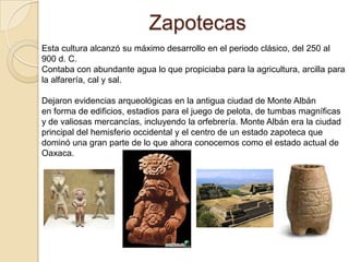 Zapotecas
Esta cultura alcanzó su máximo desarrollo en el periodo clásico, del 250 al
900 d. C.
Contaba con abundante agua lo que propiciaba para la agricultura, arcilla para
la alfarería, cal y sal.

Dejaron evidencias arqueológicas en la antigua ciudad de Monte Albán
en forma de edificios, estadios para el juego de pelota, de tumbas magníficas
y de valiosas mercancías, incluyendo la orfebrería. Monte Albán era la ciudad
principal del hemisferio occidental y el centro de un estado zapoteca que
dominó una gran parte de lo que ahora conocemos como el estado actual de
Oaxaca.
 