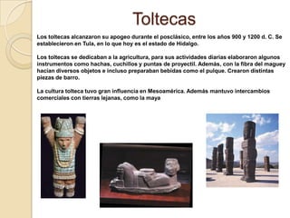 Toltecas
Los toltecas alcanzaron su apogeo durante el posclásico, entre los años 900 y 1200 d. C. Se
establecieron en Tula, en lo que hoy es el estado de Hidalgo.

Los toltecas se dedicaban a la agricultura, para sus actividades diarias elaboraron algunos
instrumentos como hachas, cuchillos y puntas de proyectil. Además, con la fibra del maguey
hacían diversos objetos e incluso preparaban bebidas como el pulque. Crearon distintas
piezas de barro.

La cultura tolteca tuvo gran influencia en Mesoamérica. Además mantuvo intercambios
comerciales con tierras lejanas, como la maya
 