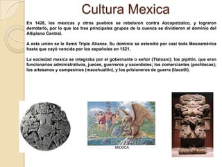 Cultura Mexica
En 1428, los mexicas y otros pueblos se rebelaron contra Azcapotzalco, y lograron
derrotarlo, por lo que los tres principales grupos de la cuenca se dividieron el dominio del
Altiplano Central.

A esta unión se le llamó Triple Alianza. Su dominio se extendió por casi toda Mesoamérica
hasta que cayó vencida por los españoles en 1521.

La sociedad mexica se integraba por el gobernante o señor (Tlatoani); los pipiltin, que eran
funcionarios administrativos, jueces, guerreros y sacerdotes; los comerciantes (pochtecas);
los artesanos y campesinos (macehualtin), y los prisioneros de guerra (tlacotli).
 