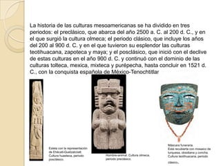 La historia de las culturas mesoamericanas se ha dividido en tres
periodos: el preclásico, que abarca del año 2500 a. C. al 200 d. C., y en
el que surgió la cultura olmeca; el periodo clásico, que incluye los años
del 200 al 900 d. C. y en el que tuvieron su esplendor las culturas
teotihuacana, zapoteca y maya; y el posclásico, que inició con el declive
de estas culturas en el año 900 d. C. y continuó con el dominio de las
culturas tolteca, mexica, mixteca y purépecha, hasta concluir en 1521 d.
C., con la conquista española de México-Tenochtitlan




                                                                       Máscara funeraria.
       Estela con la representación                                    Está recubierta con mosaico de
       de Ehécatl-Quetzalcóatl.                                        turquesa, obsidiana y concha.
       Cultura huasteca, periodo      Hombre-animal. Cultura olmeca,   Cultura teotihuacana, periodo
       posclásico.                    periodo preclásico.
                                                                       clásico   .
 