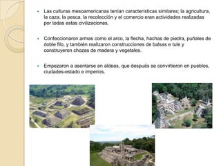    Las culturas mesoamericanas tenían características similares; la agricultura,
    la caza, la pesca, la recolección y el comercio eran actividades realizadas
    por todas estas civilizaciones.


   Confeccionaron armas como el arco, la flecha, hachas de piedra, puñales de
    doble filo, y también realizaron construcciones de balsas e tule y
    construyeron chozas de madera y vegetales.


   Empezaron a asentarse en aldeas, que después se convirtieron en pueblos,
    ciudades-estado e imperios.
 