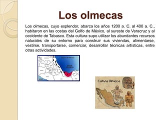 Los olmecas
Los olmecas, cuyo esplendor, abarca los años 1200 a. C. al 400 a. C.,
habitaron en las costas del Golfo de México, al sureste de Veracruz y al
occidente de Tabasco. Esta cultura supo utilizar los abundantes recursos
naturales de su entorno para construir sus viviendas, alimentarse,
vestirse, transportarse, comerciar, desarrollar técnicas artísticas, entre
otras actividades.
 