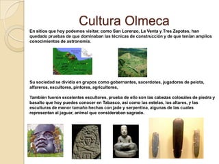 Cultura Olmeca
En sitios que hoy podemos visitar, como San Lorenzo, La Venta y Tres Zapotes, han
quedado pruebas de que dominaban las técnicas de construcción y de que tenían amplios
conocimientos de astronomía.




Su sociedad se dividía en grupos como gobernantes, sacerdotes, jugadores de pelota,
alfareros, escultores, pintores, agricultores,

También fueron excelentes escultores, prueba de ello son las cabezas colosales de piedra y
basalto que hoy puedes conocer en Tabasco, así como las estelas, los altares, y las
esculturas de menor tamaño hechas con jade y serpentina, algunas de las cuales
representan al jaguar, animal que consideraban sagrado.
 