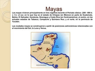 Mayas
Los mayas vivieron principalmente en tres regiones durante el Período clásico. (300 - 800 d.
J. C.): al sur, en lo que hoy es el estado de Chiapas (en México) en parte de Guatemala,
Belice, El Salvador, Honduras, Nicaragua y Costa Rica (en Centroamérica), al centro, en los
actuales estados de Tabasco, Campeche y Quintana Roo, y al norte, en la península de
Yucatán.

Las ciudades mayas se construyeron a partir de posiciones astronómicas relacionadas con
el movimiento del Sol, la Luna y Venus.
 