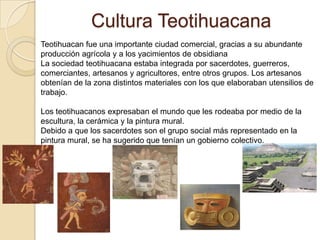 Cultura Teotihuacana
Teotihuacan fue una importante ciudad comercial, gracias a su abundante
producción agrícola y a los yacimientos de obsidiana
La sociedad teotihuacana estaba integrada por sacerdotes, guerreros,
comerciantes, artesanos y agricultores, entre otros grupos. Los artesanos
obtenían de la zona distintos materiales con los que elaboraban utensilios de
trabajo.

Los teotihuacanos expresaban el mundo que les rodeaba por medio de la
escultura, la cerámica y la pintura mural.
Debido a que los sacerdotes son el grupo social más representado en la
pintura mural, se ha sugerido que tenían un gobierno colectivo.
 