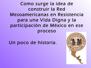 Como surge la idea de
construir la Red
Mesoamericanas en Resistencia
para una Vida Digna y la
participación de México en ese
proceso
Un poco de historia.
 