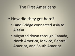 The First Americans
• How did they get here?
• Land Bridge connected Asia to
Alaska
• Migrated down through Canada,
North America, Mexico, Central
America, and South America
 