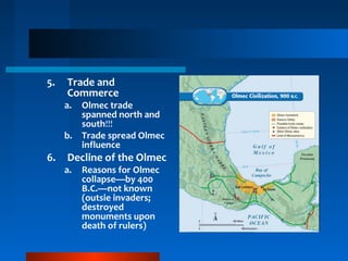 5. Trade and
Commerce
a. Olmec trade
spanned north and
south!!!
b. Trade spread Olmec
influence
6. Decline of the Olmec
a. Reasons for Olmec
collapse—by 400
B.C.—not known
(outsie invaders;
destroyed
monuments upon
death of rulers)
 