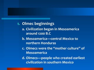 1. Olmec beginnings
a. Civilization began in Mesoamerica
around 1200 B.C
b. Mesoamerica—central Mexico to
northern Honduras
c. Olmecs were the “mother culture” of
Mesoamerica
d. Olmecs—people who created earliest
civilization in southern Mexico
 