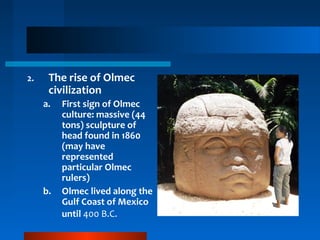 2. The rise of Olmec
civilization
a. First sign of Olmec
culture: massive (44
tons) sculpture of
head found in 1860
(may have
represented
particular Olmec
rulers)
b. Olmec lived along the
Gulf Coast of Mexico
until 400 B.C.
 
