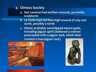 4. Olmecs Society
a. San Lorenzo had earthen mounds, pyramids,
sculptures
b. La Venta had 100-foot-high mound of clay and
earth, possibly a tomb
c. Olmec probably worshipped nature gods,
including jaguar spirit (believed a woman
procreated with a jaguar God, which then
created a man-jaguar race)
 