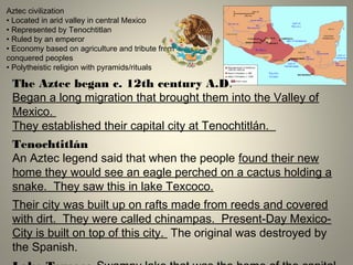 Aztec civilization
• Located in arid valley in central Mexico
• Represented by Tenochtitlan
• Ruled by an emperor
• Economy based on agriculture and tribute from
conquered peoples
• Polytheistic religion with pyramids/rituals
The Aztec began c. 12th century A.D.
Began a long migration that brought them into the Valley of
Mexico.
They established their capital city at Tenochtitlán.
Tenochtitlán
An Aztec legend said that when the people found their new
home they would see an eagle perched on a cactus holding a
snake. They saw this in lake Texcoco.
Their city was built up on rafts made from reeds and covered
with dirt. They were called chinampas. Present-Day Mexico-
City is built on top of this city. The original was destroyed by
the Spanish.
 