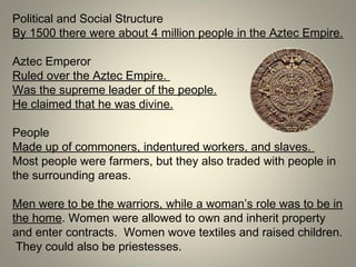 Political and Social Structure
By 1500 there were about 4 million people in the Aztec Empire.
Aztec Emperor
Ruled over the Aztec Empire.
Was the supreme leader of the people.
He claimed that he was divine.
People
Made up of commoners, indentured workers, and slaves.
Most people were farmers, but they also traded with people in
the surrounding areas.
Men were to be the warriors, while a woman’s role was to be in
the home. Women were allowed to own and inherit property
and enter contracts. Women wove textiles and raised children.
They could also be priestesses.
 