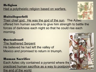 Religion
Had a polytheistic religion based on warfare.
Huitzilopochtli
Their chief god. He was the god of the sun. The Aztec
offered him human sacrifice to give him strength to battle the
forces of darkness each night so that he could rise each
morning.
Quetzalcoatl
The feathered Serpent
He believed he had left the valley of
Mexico and promised to return in triumph.
Human Sacrifice
Each Aztec city contained a pyramid where they
practiced human sacrifice as a way to postpone
the end of the world.
 