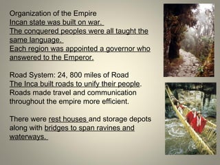 Organization of the Empire
Incan state was built on war.
The conquered peoples were all taught the
same language.
Each region was appointed a governor who
answered to the Emperor.
Road System: 24, 800 miles of Road
The Inca built roads to unify their people.
Roads made travel and communication
throughout the empire more efficient.
There were rest houses and storage depots
along with bridges to span ravines and
waterways.
 