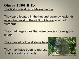Olmec 1300 B.C.-
The first civilization of Mesoamerica
They were located in the hot and swampy lowlands
along the coast of the Gulf of Mexico south of
Veracruz.
They had large cities that were centers for religious
rituals.
They carved colossal stone heads
They may have been to represent
their ancestors or gods.
 