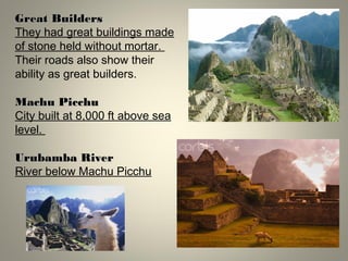 Great BuildersGreat Builders
They had great buildings made
of stone held without mortar.
Their roads also show their
ability as great builders.
Machu PicchuMachu Picchu
City built at 8,000 ft above sea
level.
Urubamba RiverUrubamba River
River below Machu Picchu
 