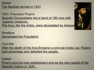Defeat
The Spanish arrived in 1531
1531: Francisco Pizarro
Spanish Conquistador led a band of 180 men with
superior weapons.
The Inca, like the Aztec, were devastated by disease.
Smallpox
Devastated the Population
Civil War
After the death of the Inca Emperor a civil war broke out, Pizarro
took advantage and defeated the people.
Defeat
Pizarro and his men established Lima as the new capital of the
Spanish Colony in 1535.
 