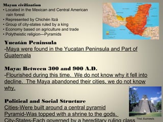 Mayan civilization
• Located in the Mexican and Central American
rain forest
• Represented by Chichén Itzá
• Group of city-states ruled by a king
• Economy based on agriculture and trade
• Polytheistic religion—Pyramids
Tikal, Guatemala
Yucatán Peninsula
-Maya were found in the Yucatan Peninsula and Part of
Guatemala
Maya: Between 300 and 900 A.D.
-Flourished during this time. We do not know why it fell into
decline. The Maya abandoned their cities, we do not know
why.
Political and Social Structure
Cities-Were built around a central pyramid
Pyramid-Was topped with a shrine to the gods.
 