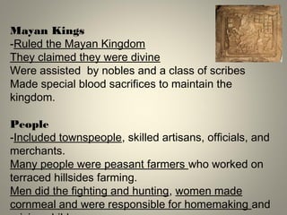 Mayan Kings
-Ruled the Mayan Kingdom
They claimed they were divine
Were assisted by nobles and a class of scribes
Made special blood sacrifices to maintain the
kingdom.
People
-Included townspeople, skilled artisans, officials, and
merchants.
Many people were peasant farmers who worked on
terraced hillsides farming.
Men did the fighting and hunting, women made
cornmeal and were responsible for homemaking and
 