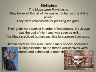 Religion
The Maya were Polytheistic.
They believed that all of life was in the hands of a divine
power.
They were responsible for pleasing the gods.
Their gods were ranked in order of importance, the Jaguar
was the god of night and was seen as evil.
The Maya practiced human sacrifice to appease their gods.
Human sacrifice was also used to mark special occasions.
When a king ascended to the throne war captives were
tortured and beheaded to mark the occasion.
 
