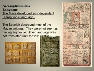 AccomplishmentsAccomplishments
Language
The Maya developed an independent
Hieroglyphic language.
The Spanish destroyed most of the
Mayan writings. They were not seen as
having any value. Their language was
not translated until the 20th
century.
 