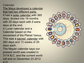 CalendarCalendar
The Maya developed a calendar
that had two different parts.
It had a solar calendar with 365
days, divided into 18 months
with 20 days each with 5 extra
days at the end.
A Lunar calendar and a
Calendar based on the
movement of the Planet Venus.
This was a sacred calendar with
260 days and 13 weeks of 20
days each.
The Mayan calendar says our
present world was created in
3114 B.C. and the current world
will end on December 23 2012
 