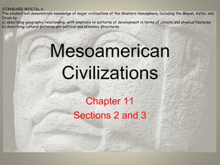 Mesoamerican
Civilizations
Chapter 11
Sections 2 and 3
STANDARD WHI.11a, b
The student will demonstrate knowledge of major civilizations of the Western Hemisphere, including the Mayan, Aztec, and
Incan by
a) describing geographic relationship, with emphasis on patterns of development in terms of climate and physical features.
b) describing cultural patterns and political and economic structures
 
