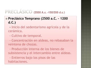  Preclásico   Temprano (2500 a.C. – 1200
 d.C.)
  - Inicio del sedentarismo agrícola y de la
 cerámica.
  - Cultivo de temporal.
  - Concentración en aldeas, no rebasaban la
 veintena de chozas.
  - Producción interna de los bienes de
 subsistencia y el intercambio entre aldeas.
  - Entierros bajo los pisos de las
 habitaciones.
 