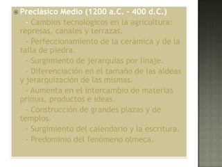  Preclásico Medio (1200 a.C. – 400 d.C.)
   - Cambios tecnológicos en la agricultura:
 represas, canales y terrazas.
   - Perfeccionamiento de la cerámica y de la
 talla de piedra.
   - Surgimiento de jerarquías por linaje.
   - Diferenciación en el tamaño de las aldeas
 y jerarquización de las mismas.
   - Aumenta en el intercambio de materias
 primas, productos e ideas.
   - Construcción de grandes plazas y de
 templos.
   - Surgimiento del calendario y la escritura.
   - Predominio del fenómeno olmeca.
 