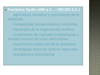  Preclásico Tardío (400 a.C. – 150/200 d.C.)
   - Agricultura intensiva y crecimiento de la
 población.
   - Complejidad socioeconómica creciente.
   - Desarrollo de la organización política.
   - Surgimiento de capitales protourbanas y
 establecimiento de rutas mercantiles.
   - Importancia comercial de la obsidiana.
   - Rivalidades entre los centros regionales.
   - Arquitectura monumental.
 