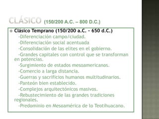    Clásico Temprano (150/200 a.C. – 650 d.C.)
      -Diferenciación campo/ciudad.
      -Diferenciación social acentuada
      -Consolidación de las elites en el gobierno.
      -Grandes capitales con control que se transforman
    en potencias.
      -Surgimiento de estados mesoamericanos.
      -Comercio a larga distancia.
      -Guerras y sacrificios humanos multitudinarios.
      -Panteón bien establecido.
      -Complejos arquitectónicos masivos.
      -Rebustecimiento de las grandes tradiciones
    regionales.
      -Predominio en Mesoamérica de lo Teotihuacano.
 