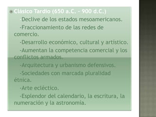  ClásicoTardío (650 a.C. – 900 d.C.)
   -Declive de los estados mesoamericanos.
   -Fraccionamiento de las redes de
 comercio.
   -Desarrollo económico, cultural y artístico.
   -Aumentan la competencia comercial y los
 conflictos armados.
   -Arquitectura y urbanismo defensivos.
   -Sociedades con marcada pluralidad
 étnica.
   -Arte ecléctico.
   -Esplendor del calendario, la escritura, la
 numeración y la astronomía.
 