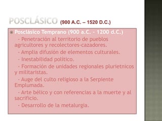    Posclásico Temprano (900 a.C. – 1200 d.C.)
     - Penetración al territorio de pueblos
    agricultores y recolectores-cazadores.
     - Amplia difusión de elementos culturales.
     - Inestabilidad político.
     - Formación de unidades regionales plurietnicos
    y militaristas.
     - Auge del culto religioso a la Serpiente
    Emplumada.
     - Arte bélico y con referencias a la muerte y al
    sacrificio.
     - Desarrollo de la metalurgia.
 