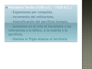  Posclásico  Tardío (1200 a.C. – 1520 d.C.)
   - Expansiones por conquista.
   - Incremento del militarismo.
   - Intensificación del sacrificio humano.
   - Aumentan en el arte el hieralismo y las
 referencias a lo bélico, a la muerte y al
 sacrificio.
   - Domina la Triple Alianza el territorio.
 