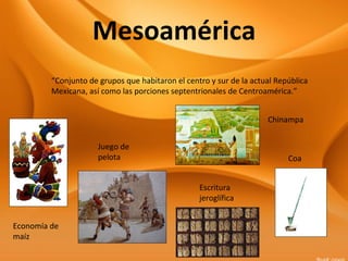 Mesoamérica
“Conjunto de grupos que habitaron el centro y sur de la actual República
Mexicana, así como las porciones septentrionales de Centroamérica.”
Economía de
maíz
Coa
Juego de
pelota
Chinampa
Escritura
jeroglífica
 