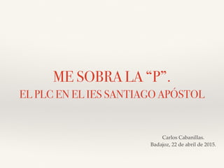 ME SOBRA LA “P”.
EL PLC EN EL IES SANTIAGO APÓSTOL
Carlos Cabanillas.
Badajoz, 22 de abril de 2015.
 