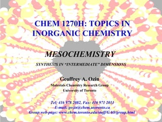 MESOCHEMISTRY
SYNTHESIS IN “INTERMEDIATE” DIMENSIONS
Geoffrey A. Ozin
Materials Chemistry Research Group
University of Toronto
CHEM 1270H: TOPICS IN
INORGANIC CHEMISTRY
Tel: 416 978 2082, Fax: 416 971 2011
E-mail: gozin@chem.utoronto.ca
Group web-page: www.chem.toronto.edu/staff/GAO/group.html
 