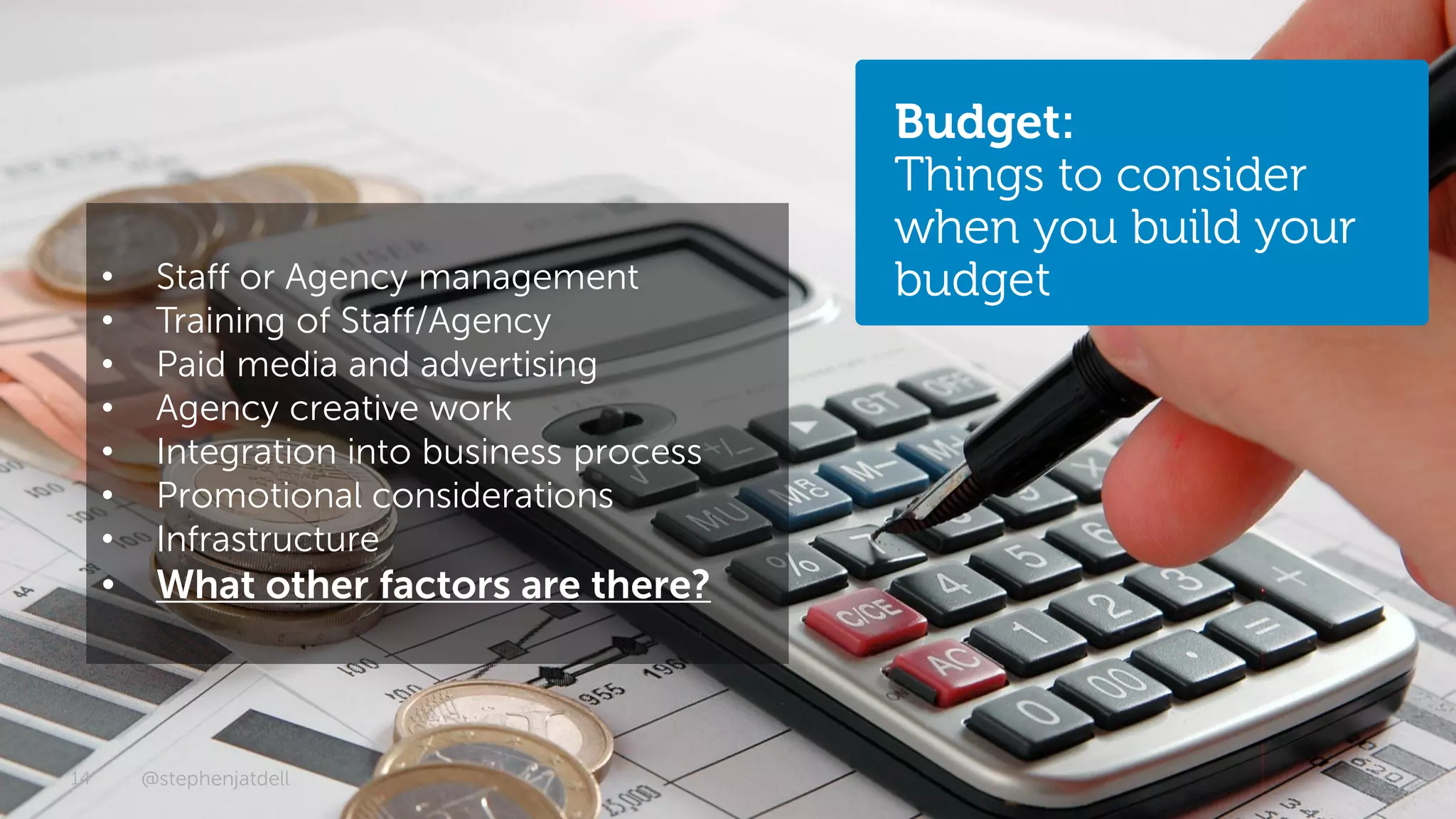 Budget:
                                              Things to consider
                                              when you build your
     •    Staff or Agency management          budget
     •    Training of Staff/Agency
     •    Paid media and advertising
     •    Agency creative work
     •    Integration into business process
     •    Promotional considerations
     •    Infrastructure
     •    What other factors are there?



14       @stephenjatdell                                 © 2012 - Dell
 