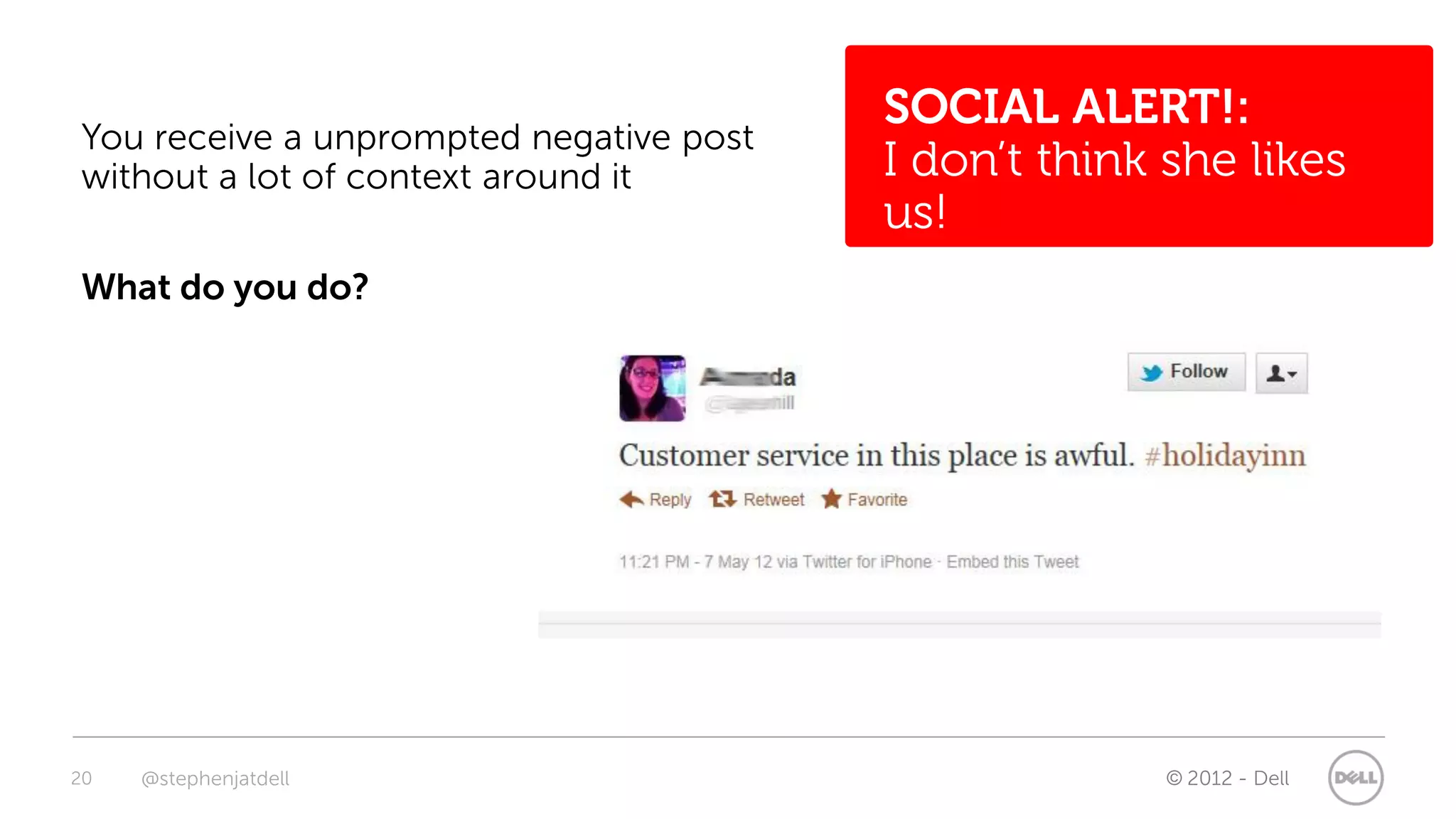 SOCIAL ALERT!:
You receive a unprompted negative post
without a lot of context around it       I don’t think she likes
                                         us!
What do you do?




20   @stephenjatdell                                   © 2012 - Dell
 