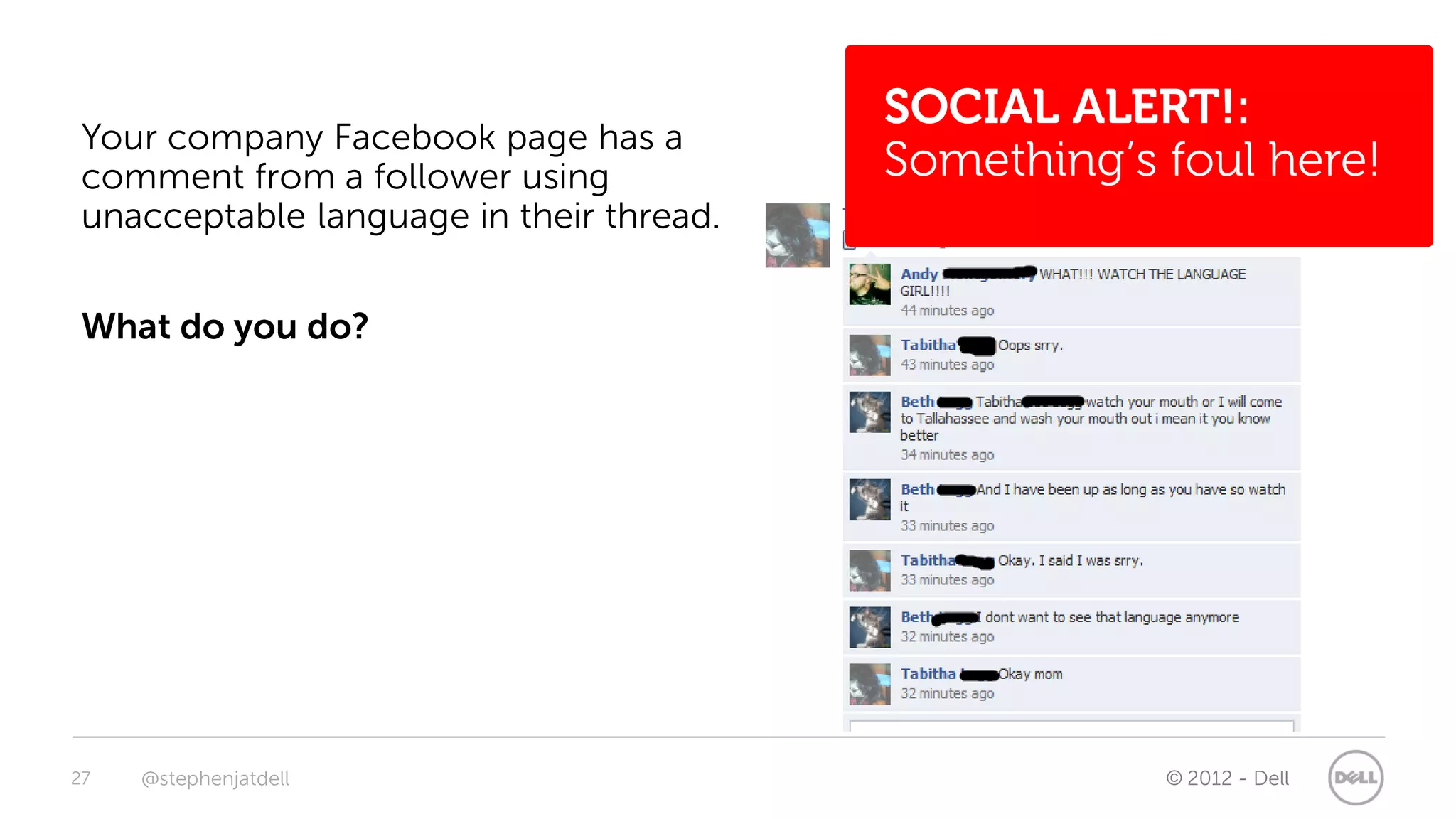 SOCIAL ALERT!:
 Your company Facebook page has a
 comment from a follower using            Something’s foul here!
 unacceptable language in their thread.


 What do you do?




27   @stephenjatdell                                  © 2012 - Dell
 