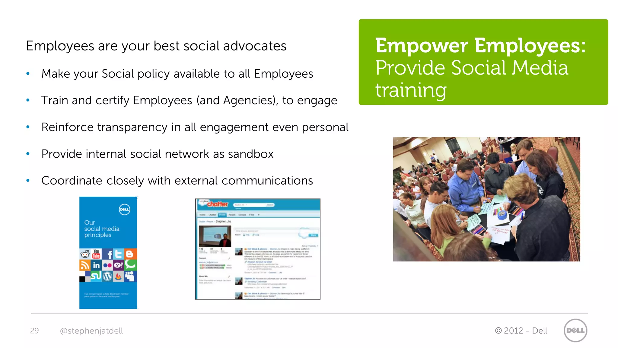 Employees are your best social advocates                   Empower Employees:
• Make your Social policy available to all Employees       Provide Social Media
• Train and certify Employees (and Agencies), to engage
                                                           training
• Reinforce transparency in all engagement even personal

• Provide internal social network as sandbox

• Coordinate closely with external communications




29    @stephenjatdell                                                 © 2012 - Dell
 