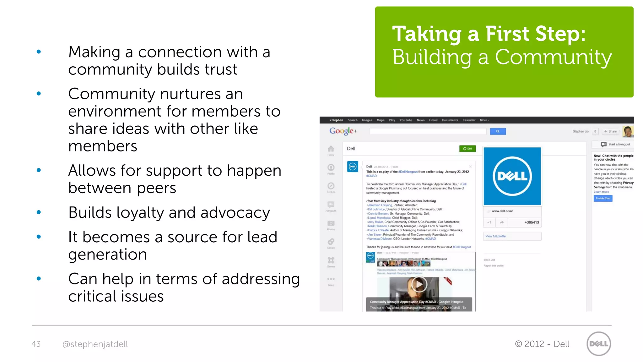 Taking a First Step:
•     Making a connection with a        Building a Community
      community builds trust
•     Community nurtures an
      environment for members to
      share ideas with other like
      members
•     Allows for support to happen
      between peers
•     Builds loyalty and advocacy
•     It becomes a source for lead
      generation
•     Can help in terms of addressing
      critical issues

43   @stephenjatdell                               © 2012 - Dell
 